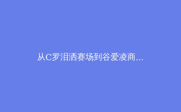 从C罗泪洒赛场到谷爱凌商业帝国：现代运动员职业生涯的深度博弈